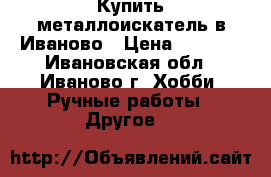 Купить металлоискатель в Иваново › Цена ­ 4 900 - Ивановская обл., Иваново г. Хобби. Ручные работы » Другое   